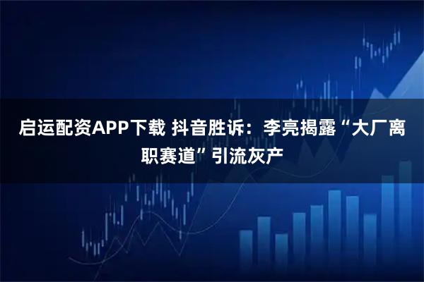 启运配资APP下载 抖音胜诉：李亮揭露“大厂离职赛道”引流灰产