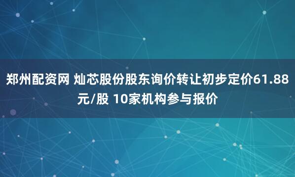 郑州配资网 灿芯股份股东询价转让初步定价61.88元/股 10家机构参与报价