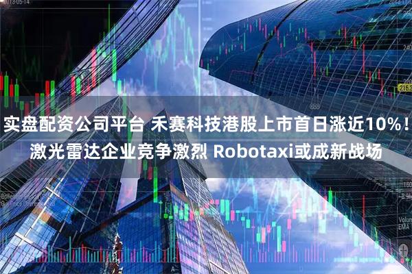 实盘配资公司平台 禾赛科技港股上市首日涨近10%！激光雷达企业竞争激烈 Robotaxi或成新战场