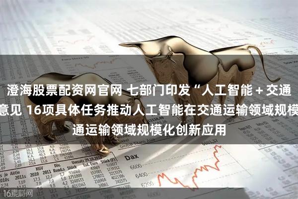澄海股票配资网官网 七部门印发“人工智能＋交通运输”实施意见 16项具体任务推动人工智能在交通运输领域规模化创新应用