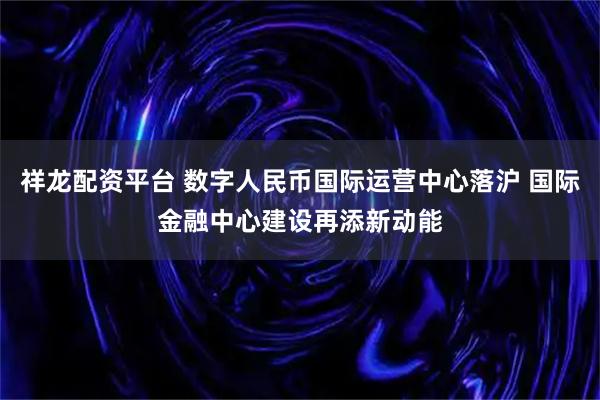 祥龙配资平台 数字人民币国际运营中心落沪 国际金融中心建设再添新动能