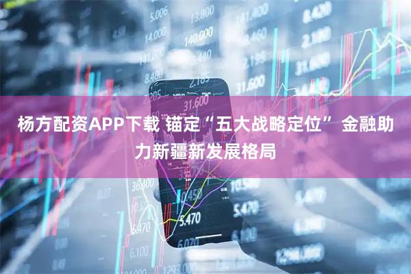 杨方配资APP下载 锚定“五大战略定位” 金融助力新疆新发展格局