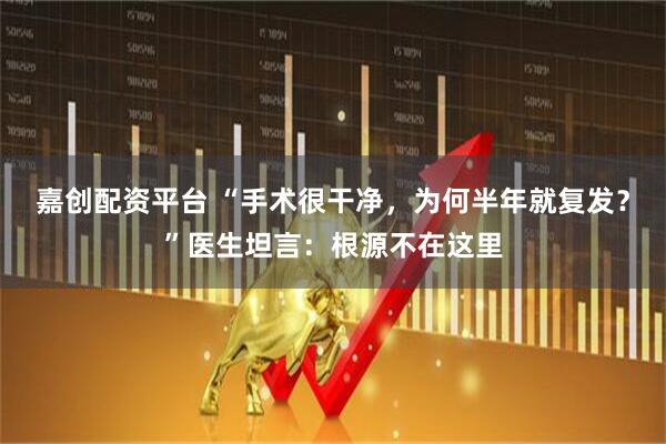 嘉创配资平台 “手术很干净，为何半年就复发？”医生坦言：根源不在这里