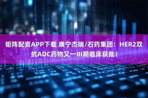 钜阵配资APP下载 康宁杰瑞/石药集团：HER2双抗ADC药物又一Ⅲ期临床获批！