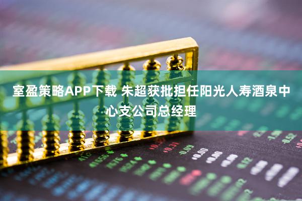 室盈策略APP下载 朱超获批担任阳光人寿酒泉中心支公司总经理