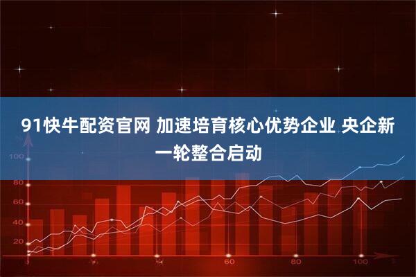 91快牛配资官网 加速培育核心优势企业 央企新一轮整合启动
