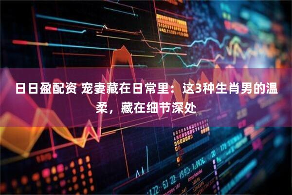日日盈配资 宠妻藏在日常里：这3种生肖男的温柔，藏在细节深处