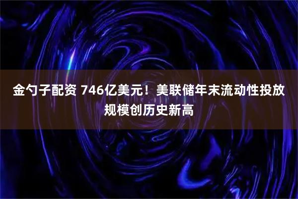 金勺子配资 746亿美元！美联储年末流动性投放规模创历史新高
