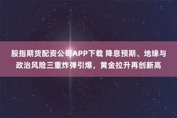 股指期货配资公司APP下载 降息预期、地缘与政治风险三重炸弹引爆，黄金拉升再创新高