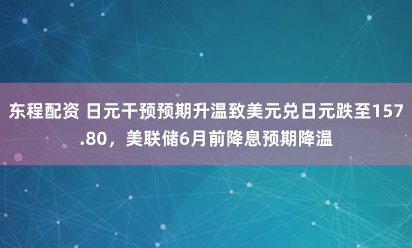 东程配资 日元干预预期升温致美元兑日元跌至157.80，美联储6月前降息预期降温