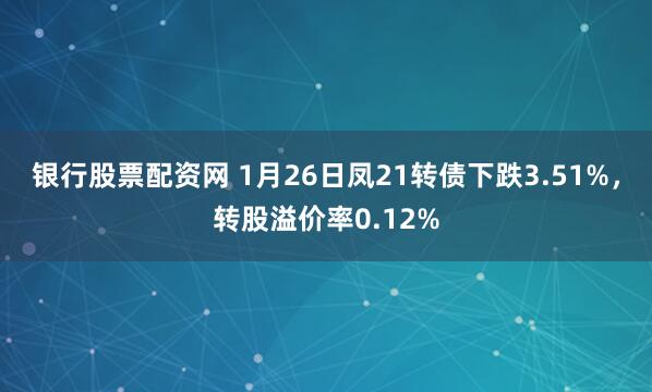 银行股票配资网 1月26日凤21转债下跌3.51%，转股溢价率0.12%