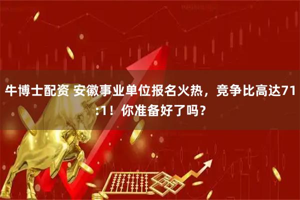 牛博士配资 安徽事业单位报名火热，竞争比高达71:1！你准备好了吗？