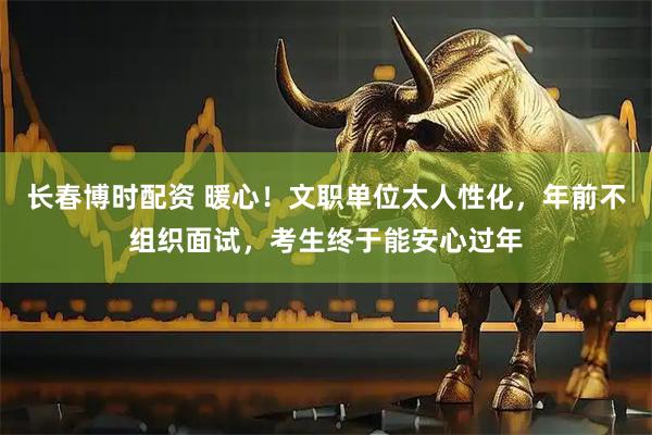 长春博时配资 暖心！文职单位太人性化，年前不组织面试，考生终于能安心过年