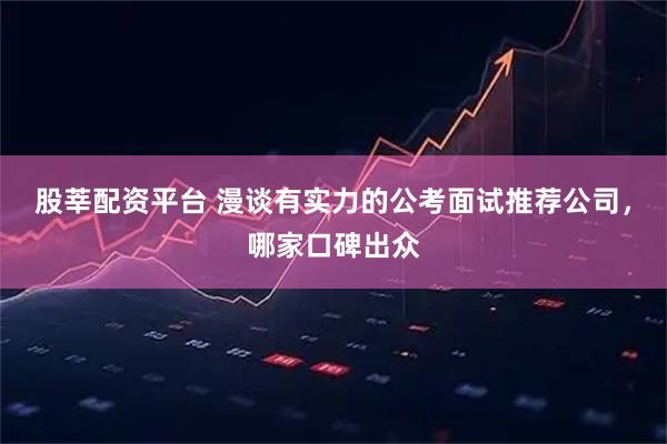 股莘配资平台 漫谈有实力的公考面试推荐公司，哪家口碑出众