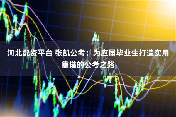 河北配资平台 张凯公考：为应届毕业生打造实用靠谱的公考之路
