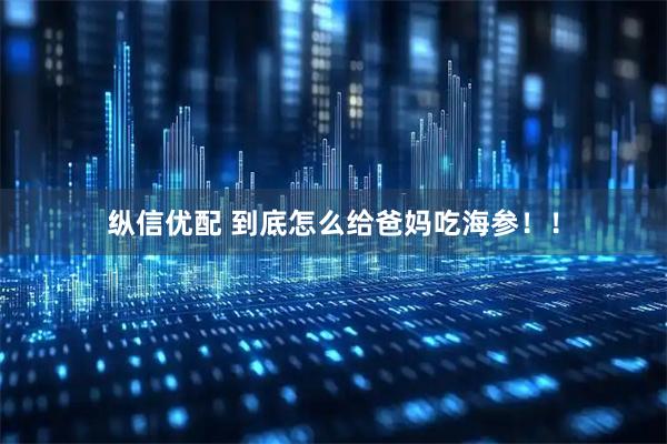 纵信优配 到底怎么给爸妈吃海参！！
