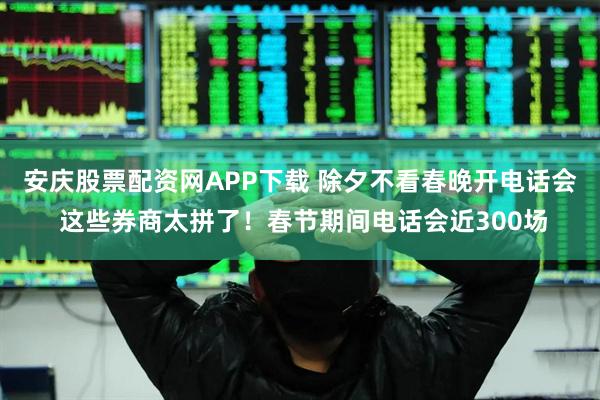 安庆股票配资网APP下载 除夕不看春晚开电话会 这些券商太拼了！春节期间电话会近300场