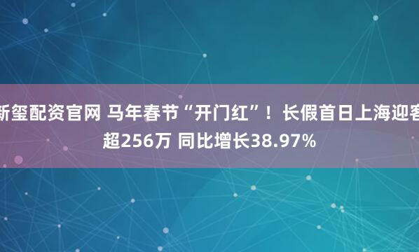 新玺配资官网 马年春节“开门红”！长假首日上海迎客超256万 同比增长38.97%
