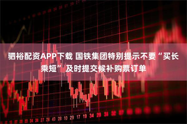 驷裕配资APP下载 国铁集团特别提示不要“买长乘短” 及时提交候补购票订单