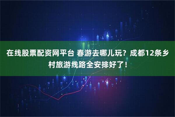 在线股票配资网平台 春游去哪儿玩？成都12条乡村旅游线路全安排好了！